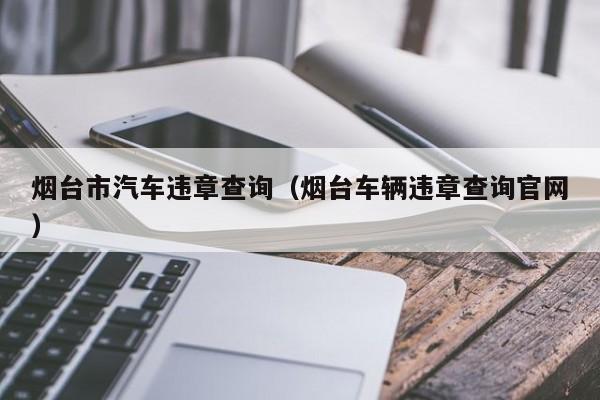 烟台市汽车违章查询（烟台车辆违章查询官网）