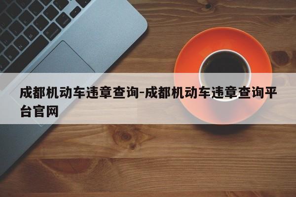 成都机动车违章查询-成都机动车违章查询平台官网