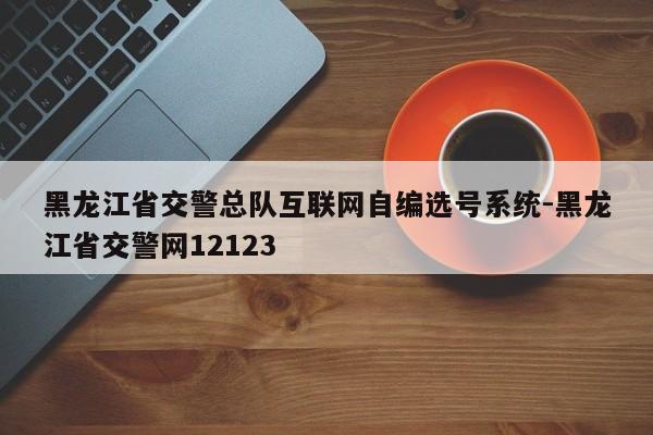 黑龙江省交警总队互联网自编选号系统-黑龙江省交警网12123