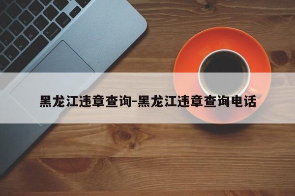 黑龙江违章查询-黑龙江违章查询电话