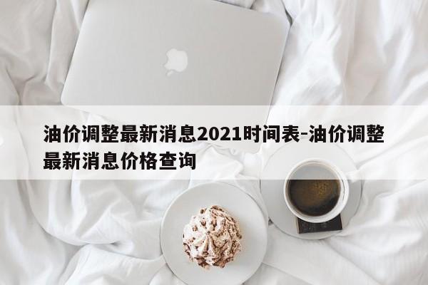 油价调整最新消息2021时间表-油价调整最新消息价格查询