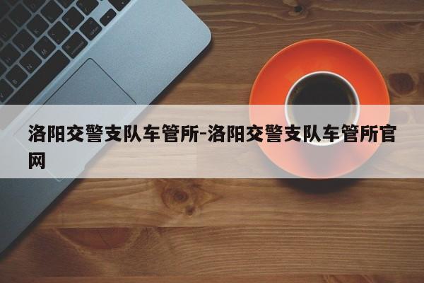 洛阳交警支队车管所-洛阳交警支队车管所官网