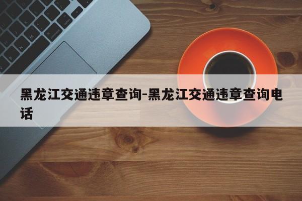 黑龙江交通违章查询-黑龙江交通违章查询电话