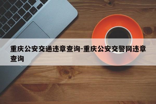 重庆公安交通违章查询-重庆公安交警网违章查询