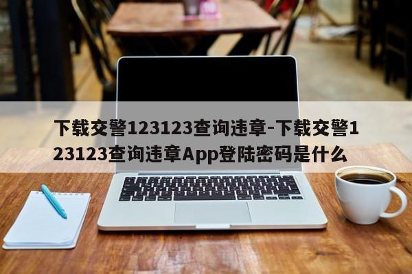 下载交警123123查询违章-下载交警123123查询违章App登陆密码是什么