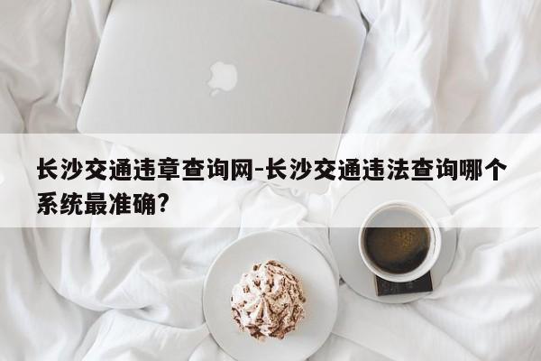 长沙交通违章查询网-长沙交通违法查询哪个系统最准确?