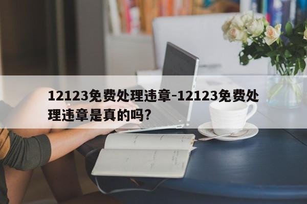 12123免费处理违章-12123免费处理违章是真的吗?