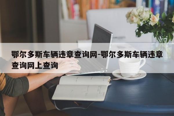 鄂尔多斯车辆违章查询网-鄂尔多斯车辆违章查询网上查询