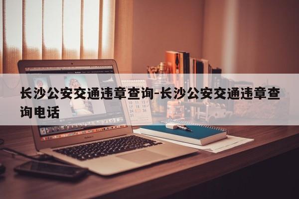 长沙公安交通违章查询-长沙公安交通违章查询电话